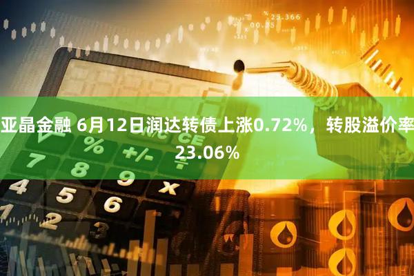 亚晶金融 6月12日润达转债上涨0.72%，转股溢价率23.06%