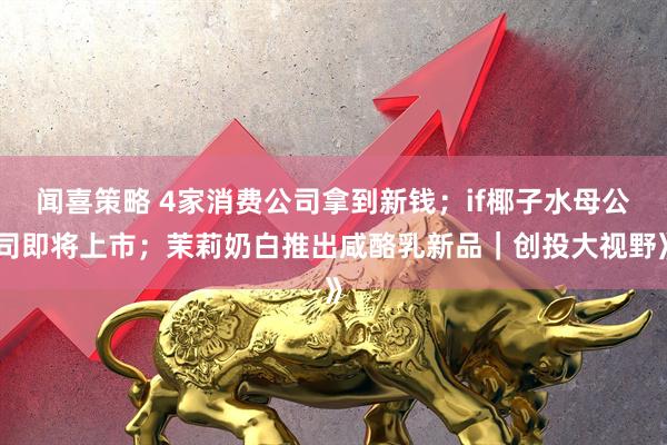 闻喜策略 4家消费公司拿到新钱；if椰子水母公司即将上市；茉莉奶白推出咸酪乳新品｜创投大视野》