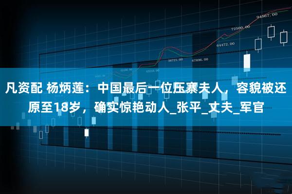 凡资配 杨炳莲：中国最后一位压寨夫人，容貌被还原至18岁，确实惊艳动人_张平_丈夫_军官