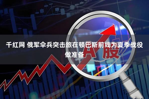 千红网 俄军伞兵突击旅在顿巴斯前线为夏季战役做准备