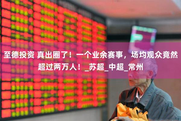 至德投资 真出圈了！一个业余赛事，场均观众竟然超过两万人！_苏超_中超_常州