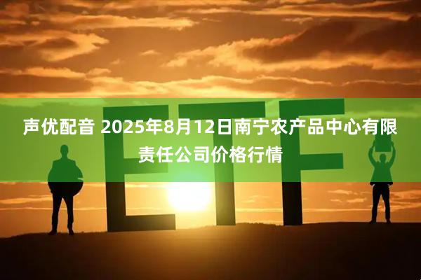 声优配音 2025年8月12日南宁农产品中心有限责任公司价格行情