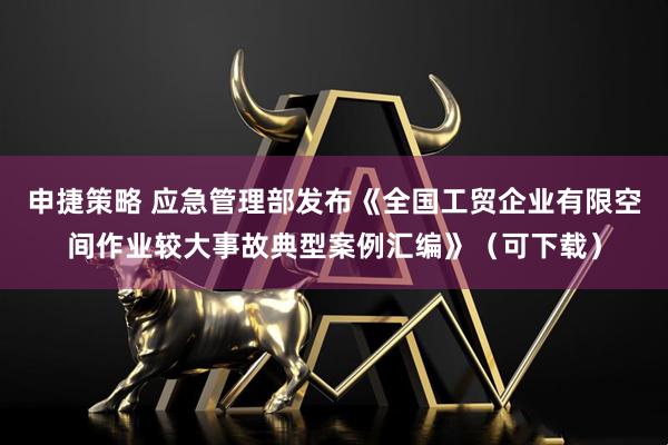 申捷策略 应急管理部发布《全国工贸企业有限空间作业较大事故典型案例汇编》（可下载）