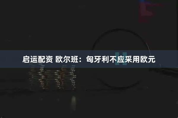启运配资 欧尔班：匈牙利不应采用欧元