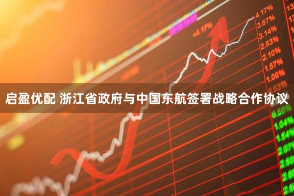 启盈优配 浙江省政府与中国东航签署战略合作协议